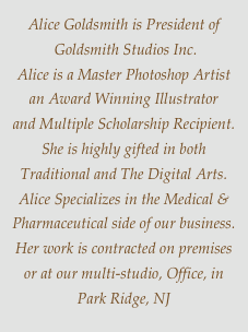 Alice Goldsmith is President of
 Goldsmith Studios Inc.
Alice is a Master Photoshop Artist
an Award Winning Illustrator 
and Multiple Scholarship Recipient.
She is highly gifted in both
Traditional and The Digital Arts.
Alice Specializes in the Medical &
Pharmaceutical side of our business.
Her work is contracted on premises  or at our multi-studio, Office, in Park Ridge, NJ
 
