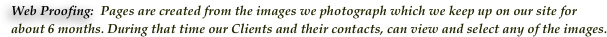 Web Proofing:  Pages are created from the images we photograph which we keep up on our site for 
about 6 months. During that time our Clients and their contacts, can view and select any of the images. 